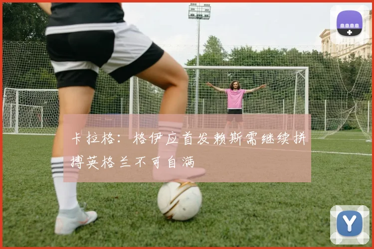 卡拉格：格伊应首发赖斯需继续拼搏英格兰不可自满