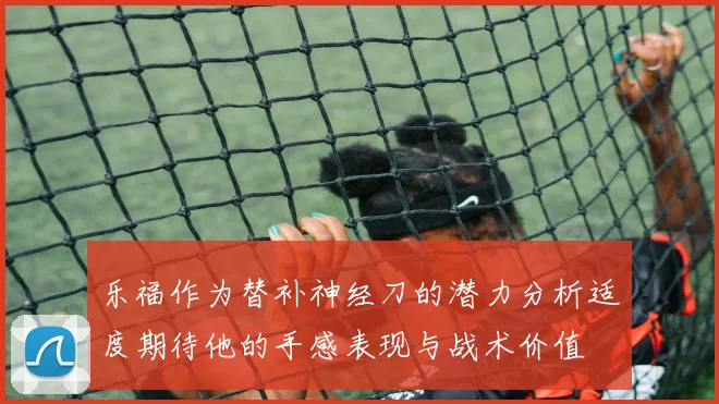 乐福作为替补神经刀的潜力分析适度期待他的手感表现与战术价值