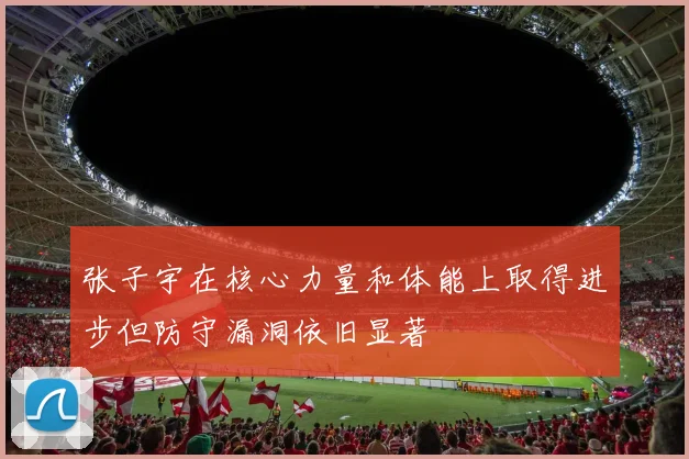 张子宇在核心力量和体能上取得进步但防守漏洞依旧显著