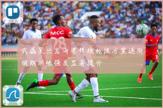 武磊复出后海港锋线轮换方案逐渐明朗训练强度显著提升
