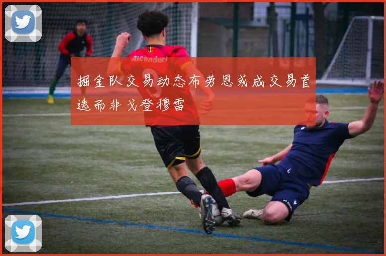 掘金队交易动态布劳恩或成交易首选而非戈登穆雷
