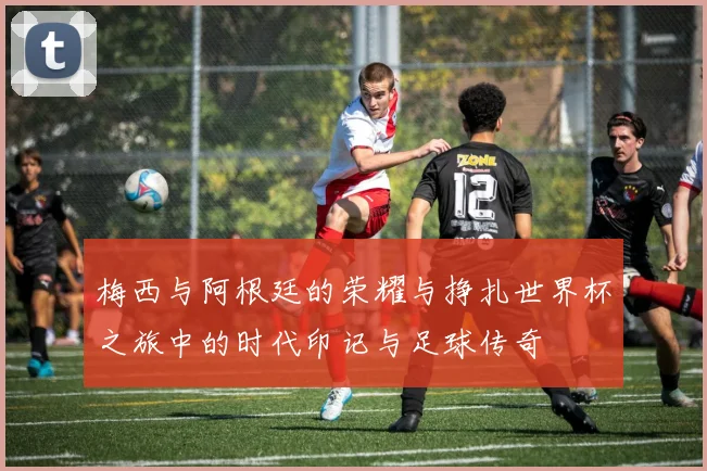 梅西与阿根廷的荣耀与挣扎世界杯之旅中的时代印记与足球传奇
