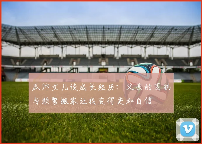 瓜帅女儿谈成长经历：父亲的固执与频繁搬家让我变得更加自信