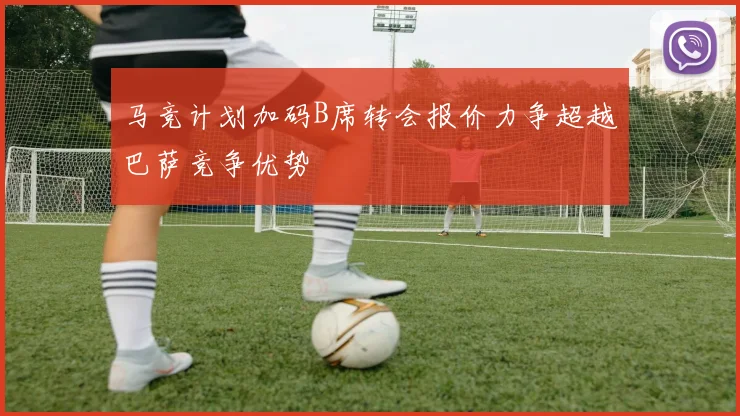马竞计划加码B席转会报价力争超越巴萨竞争优势
