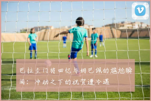 巴拉圭门将回忆与姆巴佩的尴尬瞬间：冲动之下的祝贺遭冷遇