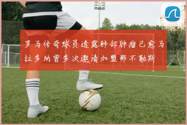 罗马传奇球员透露肺部肿瘤已愈马拉多纳曾多次邀请加盟那不勒斯