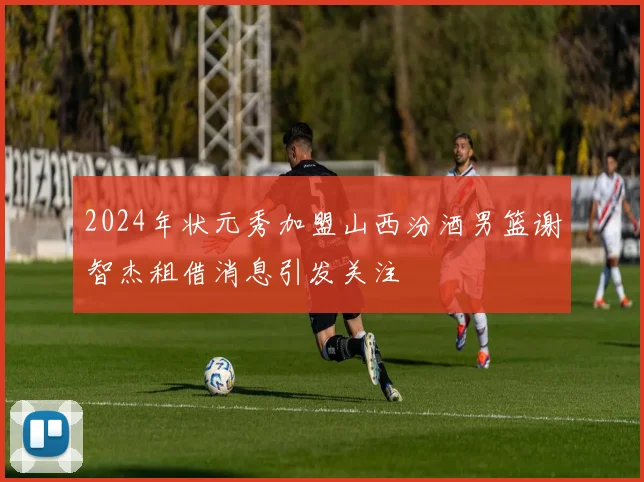 2024年状元秀加盟山西汾酒男篮谢智杰租借消息引发关注