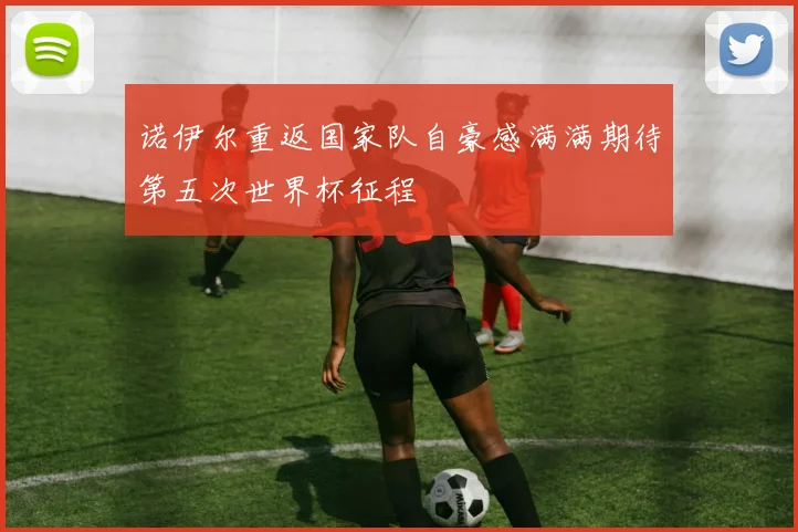 诺伊尔重返国家队自豪感满满期待第五次世界杯征程