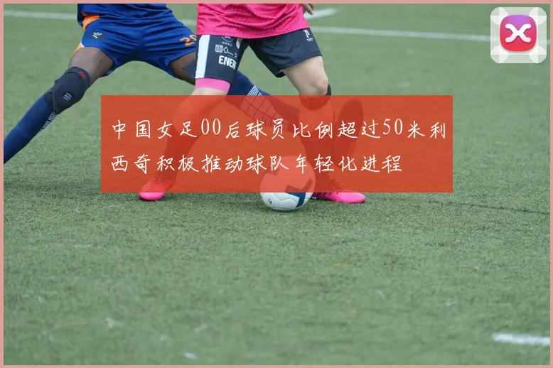 中国女足00后球员比例超过50米利西奇积极推动球队年轻化进程