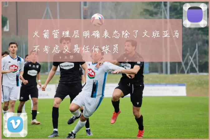 火箭管理层明确表态除了文班亚马不考虑交易任何球员