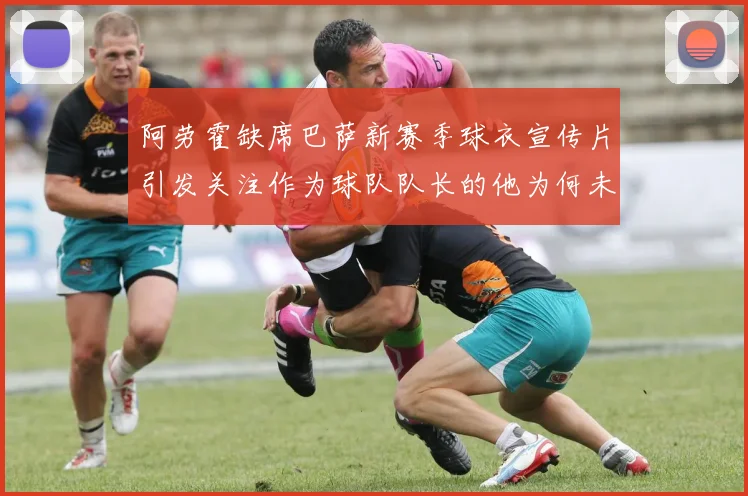 阿劳霍缺席巴萨新赛季球衣宣传片引发关注作为球队队长的他为何未现身
