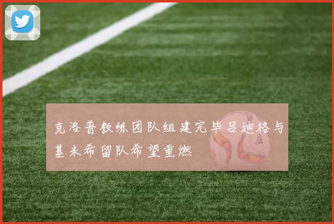 克洛普教练团队组建完毕吕迪格与基米希留队希望重燃