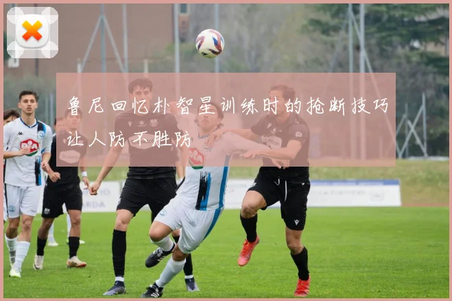 鲁尼回忆朴智星训练时的抢断技巧让人防不胜防