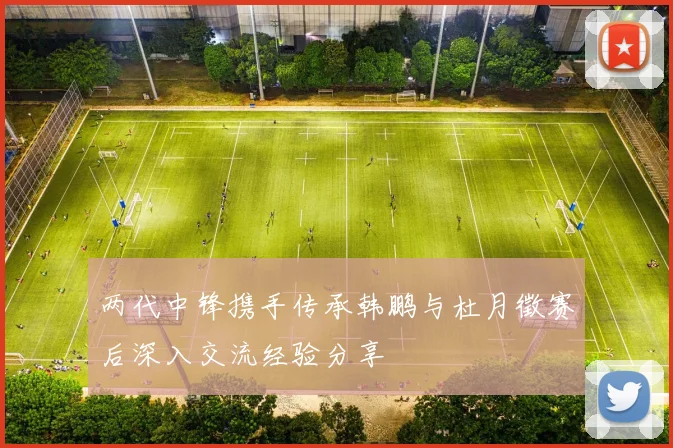 两代中锋携手传承韩鹏与杜月徵赛后深入交流经验分享