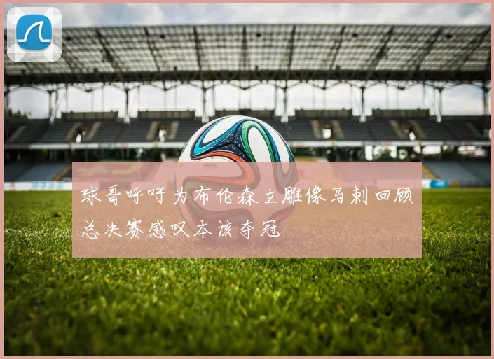 球哥呼吁为布伦森立雕像马刺回顾总决赛感叹本该夺冠