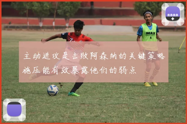 主动进攻是击败阿森纳的关键策略施压能有效暴露他们的弱点