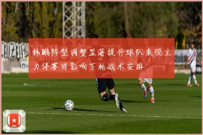 韩鹏阵型调整显著提升球队表现主力停赛将影响下轮战术安排