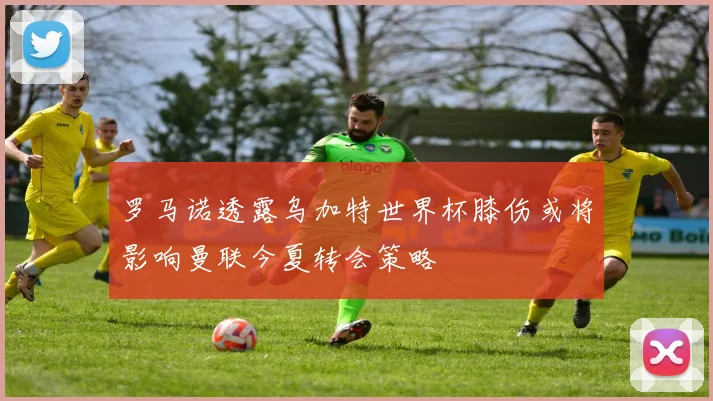 罗马诺透露乌加特世界杯膝伤或将影响曼联今夏转会策略