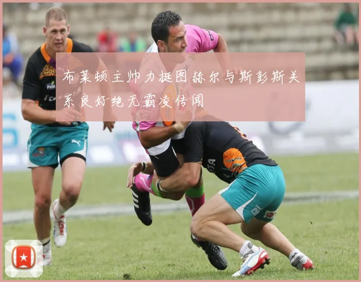 布莱顿主帅力挺图赫尔与斯彭斯关系良好绝无霸凌传闻