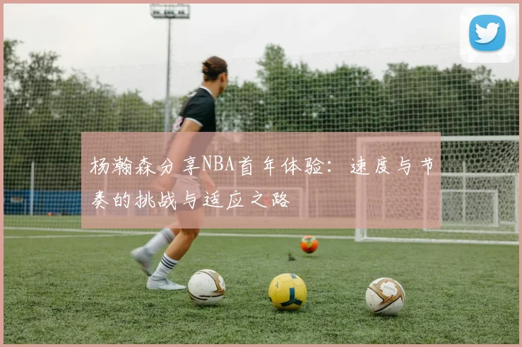 杨瀚森分享NBA首年体验：速度与节奏的挑战与适应之路