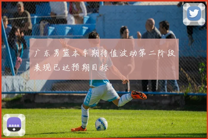 广东男篮本季期待值波动第二阶段表现已达预期目标