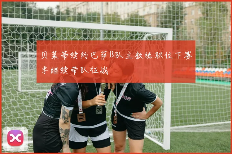 贝莱蒂续约巴萨B队主教练职位下赛季继续带队征战
